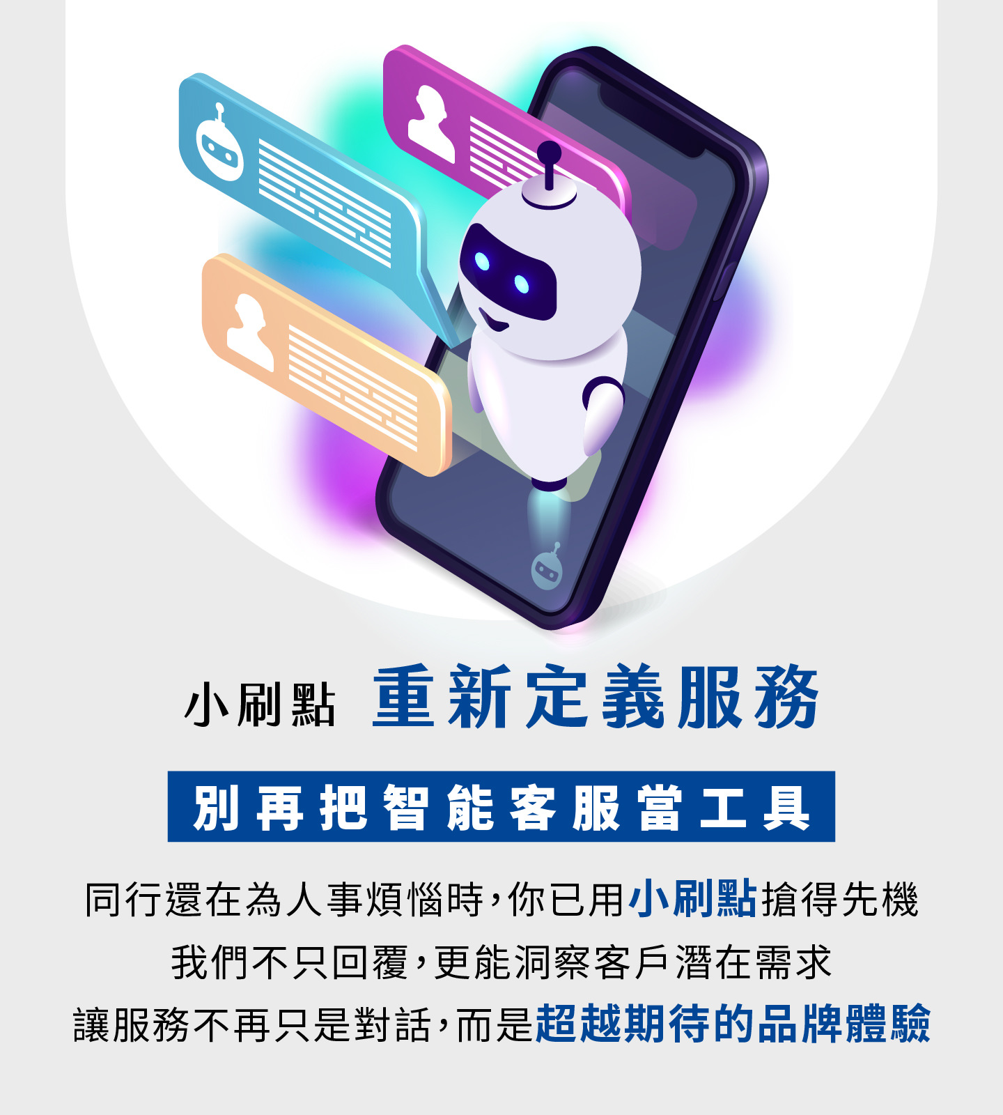 小刷點重新定義智能客服服務，不再只是工具而是品牌體驗升級，當其他企業還在為人力煩惱時，你已搶先用AI客服建立競爭優勢，小刷點不僅能快速回覆，更能精準洞察客戶潛在需求，讓每一次互動都提升顧客對品牌的信任與好感，服務從單純的對話轉化為超越期待的價值體驗，幫助企業提升營運效率並打造長期競爭力。